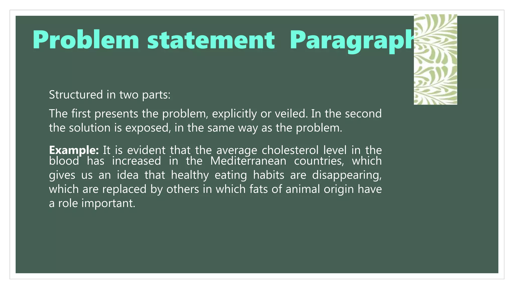 Structured in two parts:
The first presents the problem, explicitly or veiled. In the second
the solution is exposed, in the same way as the problem.
Example: It is evident that the average cholesterol level in the
blood has increased in the Mediterranean countries, which
gives us an idea that healthy eating habits are disappearing,
which are replaced by others in which fats of animal origin have
a role important.
Problem statement Paragraph
 