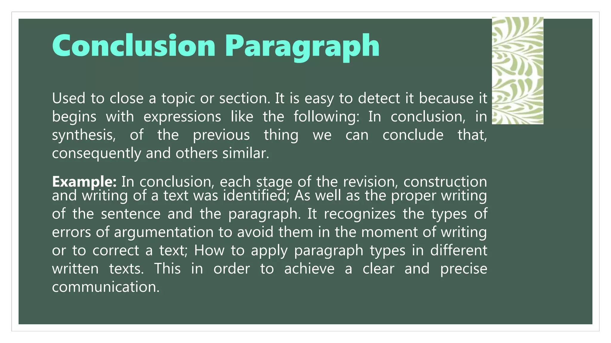 Used to close a topic or section. It is easy to detect it because it
begins with expressions like the following: In conclusion, in
synthesis, of the previous thing we can conclude that,
consequently and others similar.
Example: In conclusion, each stage of the revision, construction
and writing of a text was identified; As well as the proper writing
of the sentence and the paragraph. It recognizes the types of
errors of argumentation to avoid them in the moment of writing
or to correct a text; How to apply paragraph types in different
written texts. This in order to achieve a clear and precise
communication.
Conclusion Paragraph
 