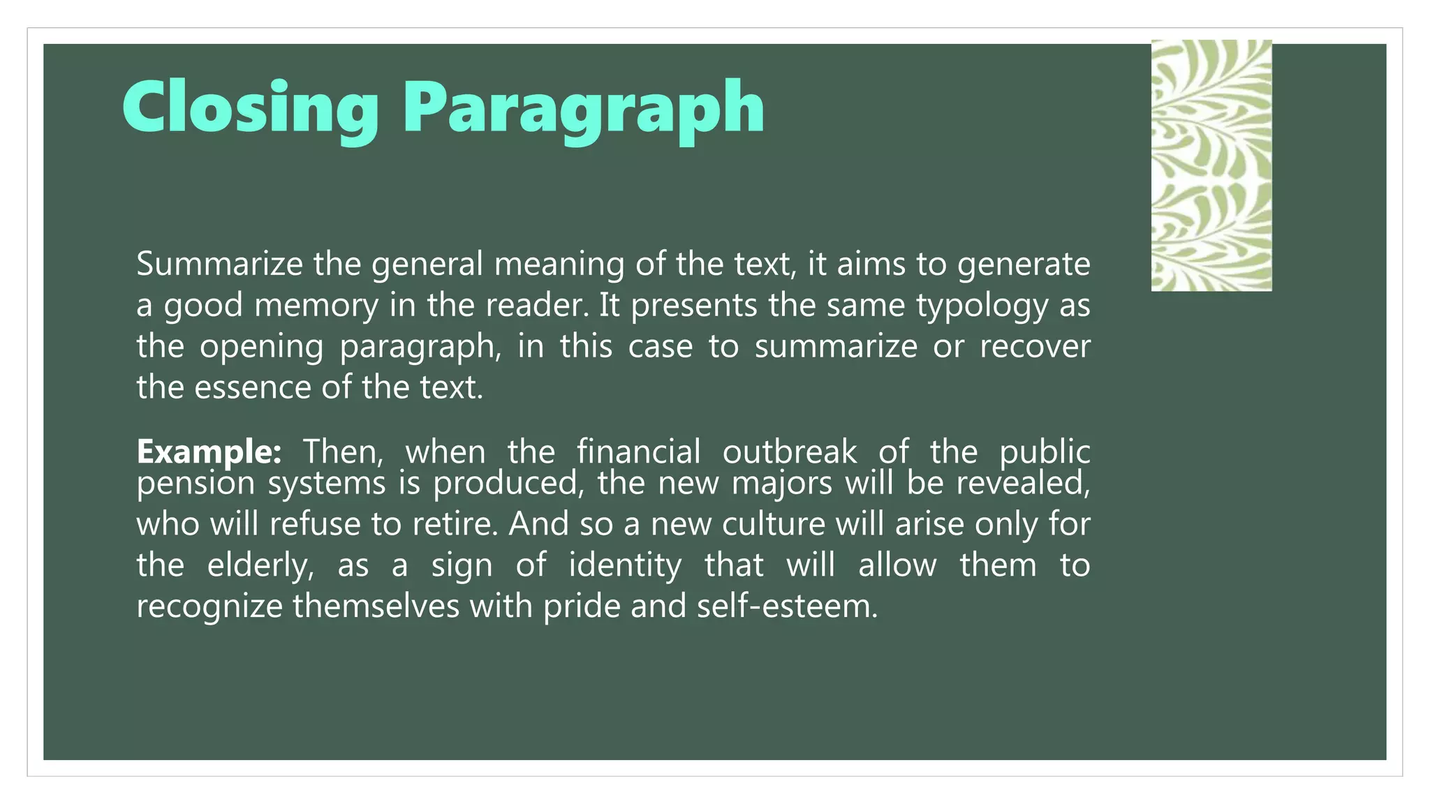 Summarize the general meaning of the text, it aims to generate
a good memory in the reader. It presents the same typology as
the opening paragraph, in this case to summarize or recover
the essence of the text.
Example: Then, when the financial outbreak of the public
pension systems is produced, the new majors will be revealed,
who will refuse to retire. And so a new culture will arise only for
the elderly, as a sign of identity that will allow them to
recognize themselves with pride and self-esteem.
Closing Paragraph
 