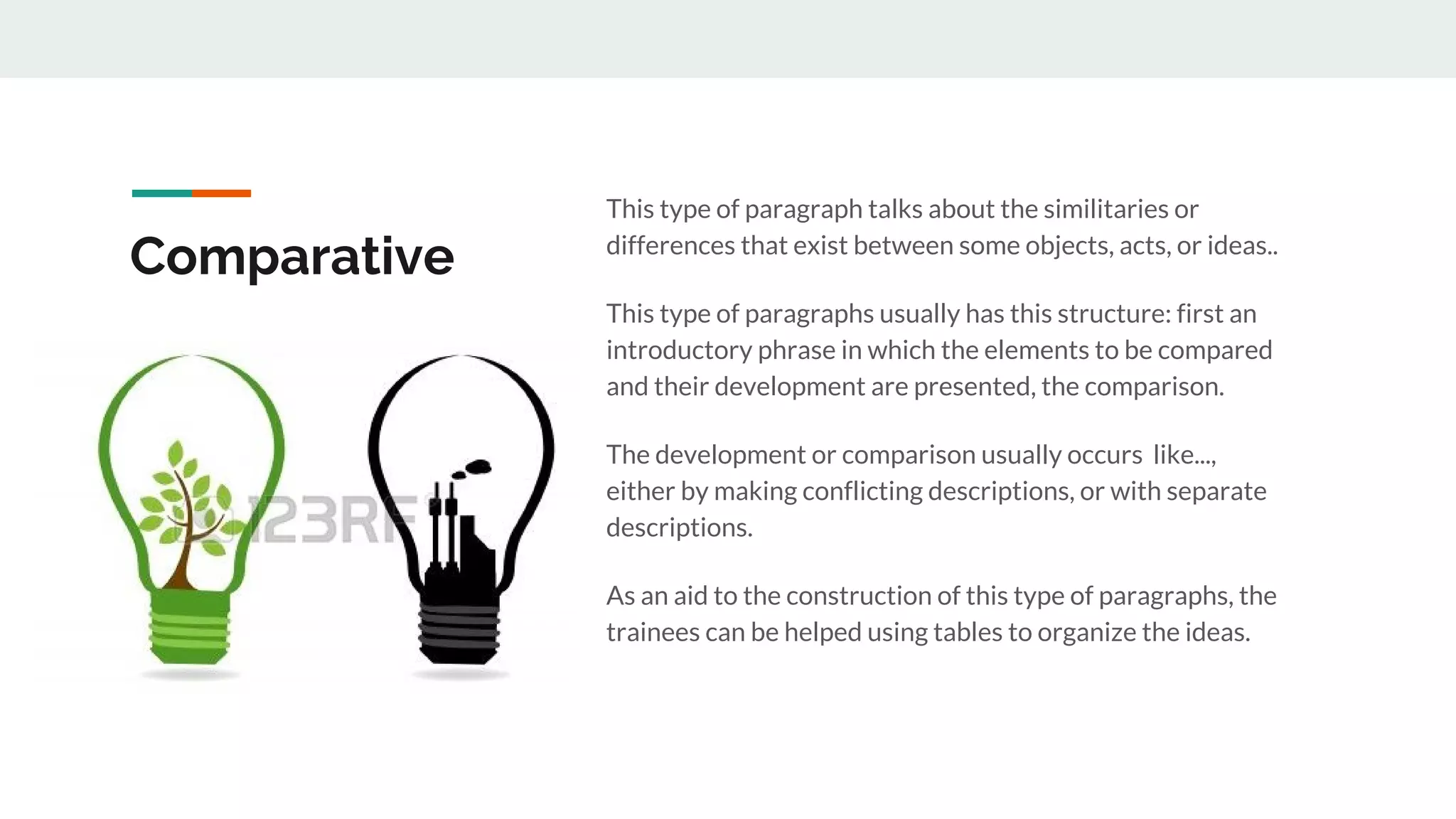 Comparative
This type of paragraph talks about the similitaries or
differences that exist between some objects, acts, or ideas..
This type of paragraphs usually has this structure: first an
introductory phrase in which the elements to be compared
and their development are presented, the comparison.
The development or comparison usually occurs like...,
either by making conflicting descriptions, or with separate
descriptions.
As an aid to the construction of this type of paragraphs, the
trainees can be helped using tables to organize the ideas.
 