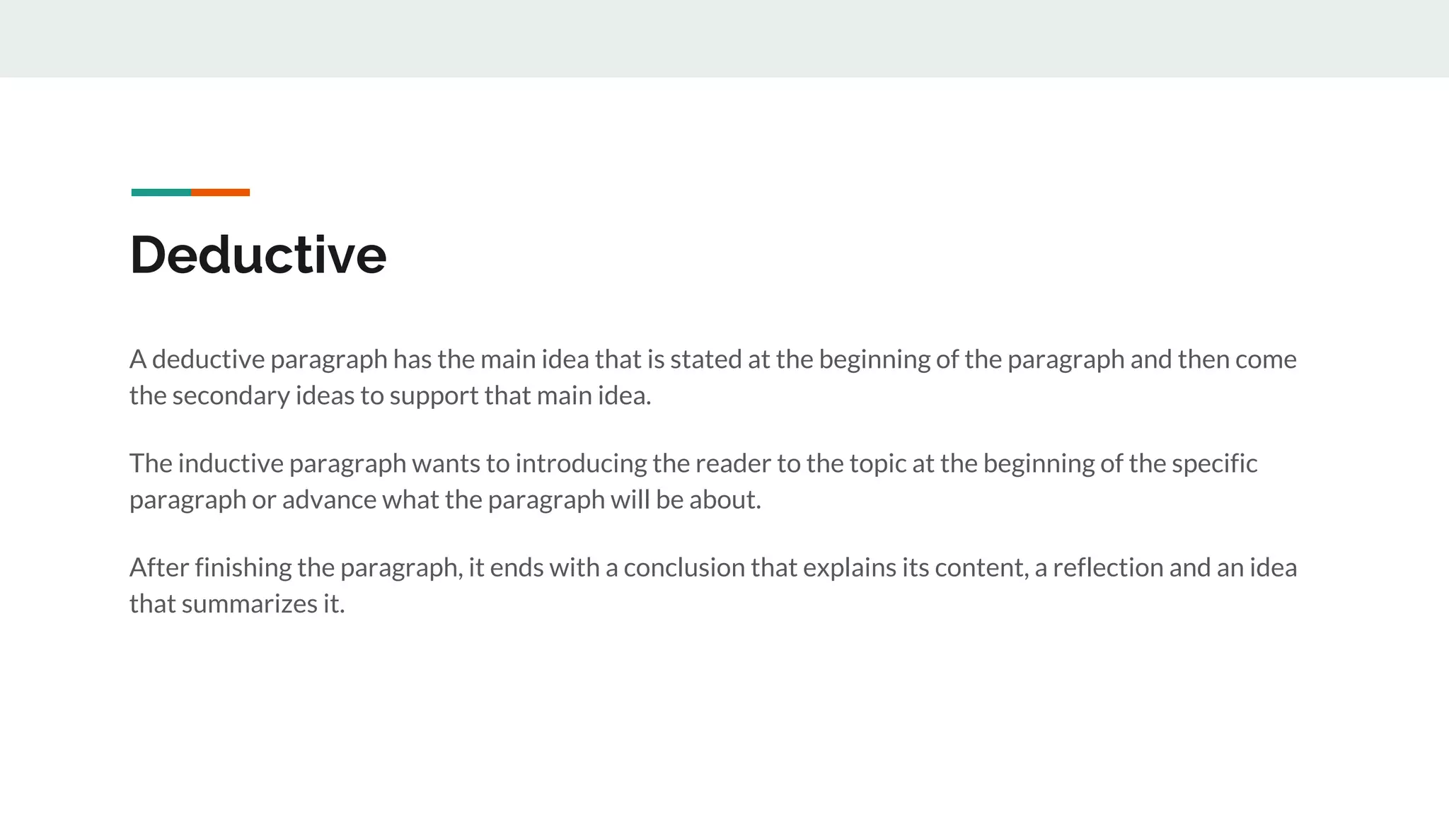 Deductive
A deductive paragraph has the main idea that is stated at the beginning of the paragraph and then come
the secondary ideas to support that main idea.
The inductive paragraph wants to introducing the reader to the topic at the beginning of the specific
paragraph or advance what the paragraph will be about.
After finishing the paragraph, it ends with a conclusion that explains its content, a reflection and an idea
that summarizes it.
 