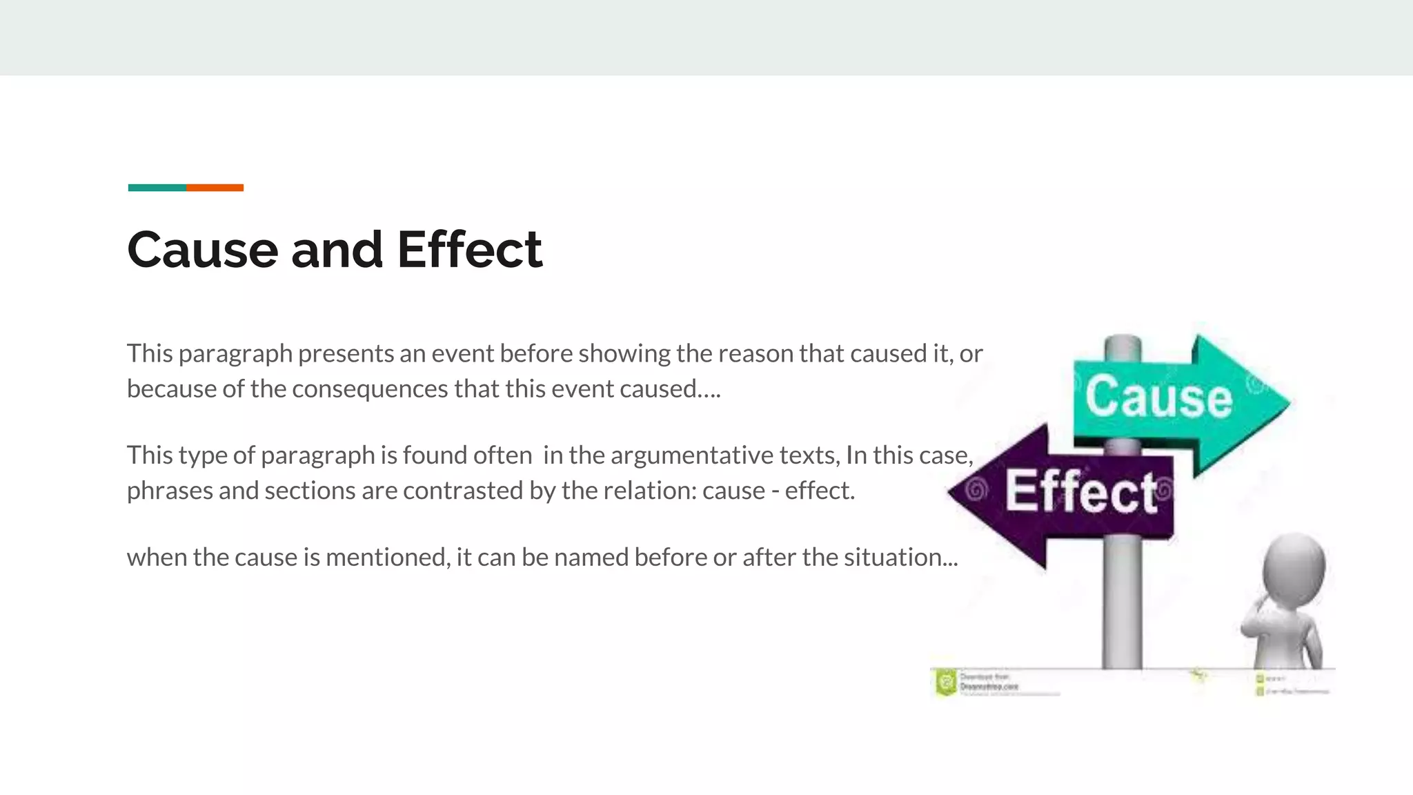 Cause and Effect
This paragraph presents an event before showing the reason that caused it, or
because of the consequences that this event caused….
This type of paragraph is found often in the argumentative texts, In this case,
phrases and sections are contrasted by the relation: cause - effect.
when the cause is mentioned, it can be named before or after the situation...
 