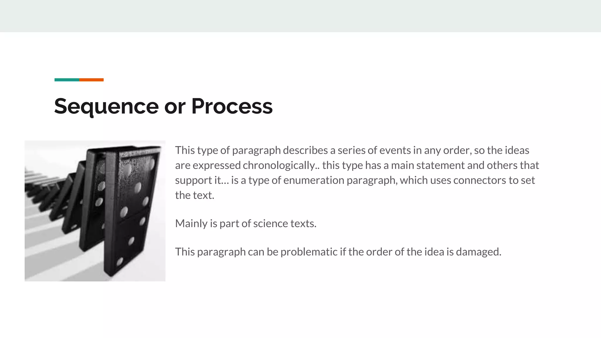 Sequence or Process
This type of paragraph describes a series of events in any order, so the ideas
are expressed chronologically.. this type has a main statement and others that
support it… is a type of enumeration paragraph, which uses connectors to set
the text.
Mainly is part of science texts.
This paragraph can be problematic if the order of the idea is damaged.
 