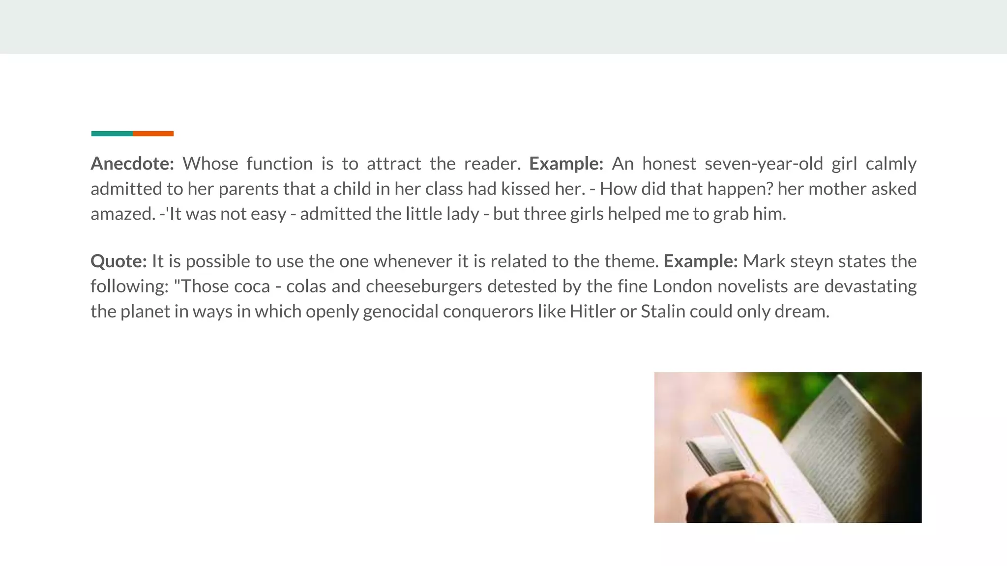 Anecdote: Whose function is to attract the reader. Example: An honest seven-year-old girl calmly
admitted to her parents that a child in her class had kissed her. - How did that happen? her mother asked
amazed. -'It was not easy - admitted the little lady - but three girls helped me to grab him.
Quote: It is possible to use the one whenever it is related to the theme. Example: Mark steyn states the
following: "Those coca - colas and cheeseburgers detested by the fine London novelists are devastating
the planet in ways in which openly genocidal conquerors like Hitler or Stalin could only dream.
 