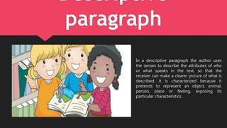 Descriptive
paragraph
In a descriptive paragraph the author uses
the senses to describe the attributes of who
or what speaks in the text, so that the
receiver can make a clearer picture of what is
described. it is characterized because it
pretends to represent an object, animal,
person, place or feeling, exposing its
particular characteristics..
 