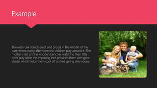 Example
The leafy oak stands erect and proud in the middle of the
park where every afternoon the children play around it. The
mothers rest on the wooden benches watching their little
ones play while the imposing tree provides them with good
shade, which helps them cool off on hot spring afternoons.
 