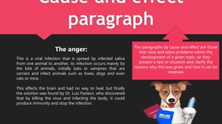 Cause and effect
paragraph
The anger:
This is a viral infection that is spread by infected saliva
from one animal to another, its infection occurs mainly by
the bite of animals, initially bats or vampires that are
carriers and infect animals such as foxes, dogs and even
cats or mice .
This affects the brain and had no way to heal, but finally
the solution was found by Dr. Luis Pasteur, who discovered
that by killing the virus and infecting the body, it could
produce immunity and stop the infection.
The paragraphs by cause and effect are those
that raise and solve problems within the
development of a given topic, so they
present a fact or situation and clarify the
reasons why this was given and how it can be
resolved.
 