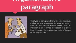 Argumentative
paragraph
This type of paragraph the writer tries to argue,
explain or give sustenance to some secondary
idea of the central theme. Given that its
intention is to convince the reader of a given
idea, it exposes the reasons that make affirming
or denying an idea.
 