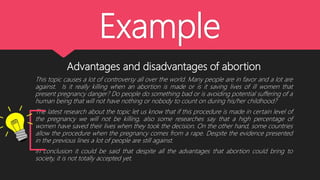 Example
Advantages and disadvantages of abortion
This topic causes a lot of controversy all over the world. Many people are in favor and a lot are
against. Is it really killing when an abortion is made or is it saving lives of ill women that
present pregnancy danger? Do people do something bad or is avoiding potential suffering of a
human being that will not have nothing or nobody to count on during his/her childhood?
The latest research about the topic let us know that if this procedure is made in certain level of
the pregnancy we will not be killing, also some researches say that a high percentage of
women have saved their lives when they took the decision. On the other hand, some countries
allow the procedure when the pregnancy comes from a rape. Despite the evidence presented
in the previous lines a lot of people are still against.
In conclusion it could be said that despite all the advantages that abortion could bring to
society, it is not totally accepted yet.
 