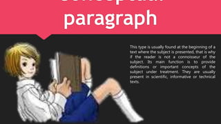 Conceptual
paragraph
This type is usually found at the beginning of a
text where the subject is presented, that is why
if the reader is not a connoisseur of the
subject. Its main function is to provide
definitions or important concepts of the
subject under treatment. They are usually
present in scientific, informative or technical
texts.
 