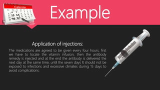 Example
Application of injections:
The medications are agreed to be given every four hours, first
we have to locate the vitamin infusion, then the antibody
remedy is injected and at the end the antibody is delivered the
next day at the same time, until the seven days It should not be
exposed to infections and excessive climates during 15 days to
avoid complications.
 