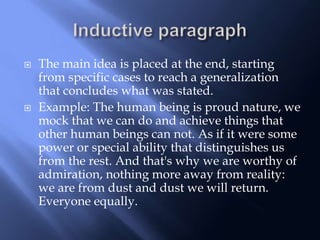  The main idea is placed at the end, starting
from specific cases to reach a generalization
that concludes what was stated.
 Example: The human being is proud nature, we
mock that we can do and achieve things that
other human beings can not. As if it were some
power or special ability that distinguishes us
from the rest. And that's why we are worthy of
admiration, nothing more away from reality:
we are from dust and dust we will return.
Everyone equally.
 