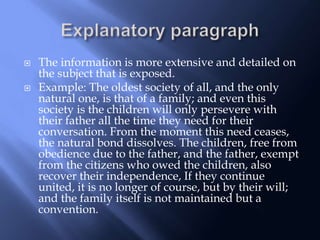  The information is more extensive and detailed on
the subject that is exposed.
 Example: The oldest society of all, and the only
natural one, is that of a family; and even this
society is the children will only persevere with
their father all the time they need for their
conversation. From the moment this need ceases,
the natural bond dissolves. The children, free from
obedience due to the father, and the father, exempt
from the citizens who owed the children, also
recover their independence, If they continue
united, it is no longer of course, but by their will;
and the family itself is not maintained but a
convention.
 