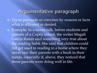  Try to persuade or convince by reasons or facts
what is affirmed or denied.
 Example: In a recent talk, before students and
parents of a Cupey school, the writer Magali
Garcia Ramis said something very true about
the reading habit. She said that children could
not get used to reading in a home where they
never saw their parents with a book in their
hands, especially if, above, they noticed that
those parents were doing well in life.
 