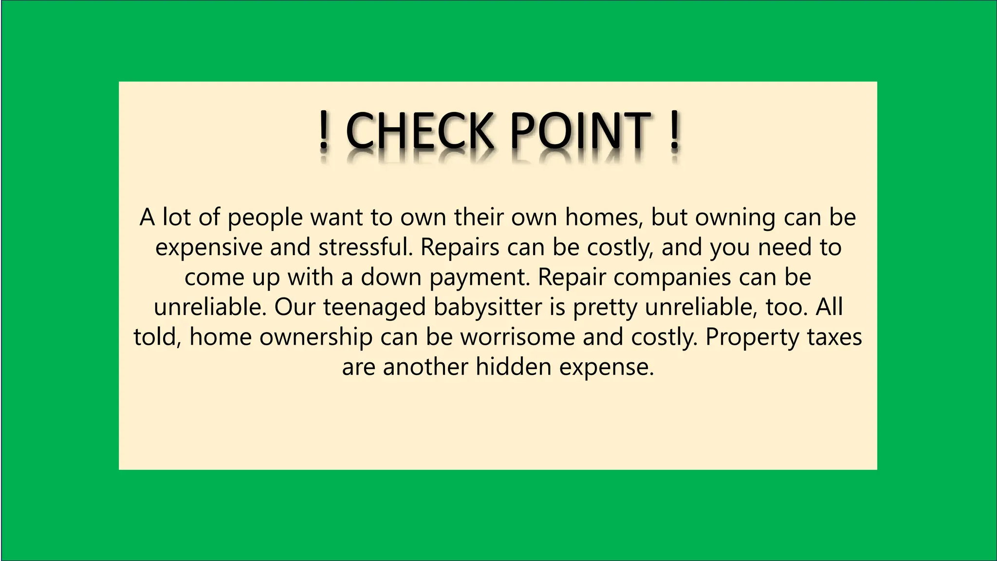 A lot of people want to own their own homes, but owning can be
expensive and stressful. Repairs can be costly, and you need to
come up with a down payment. Repair companies can be
unreliable. Our teenaged babysitter is pretty unreliable, too. All
told, home ownership can be worrisome and costly. Property taxes
are another hidden expense.