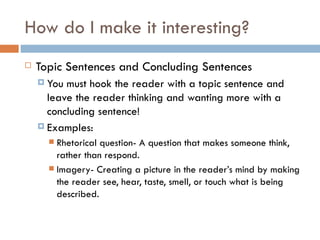 How do I make it interesting? Topic Sentences and Concluding Sentences You must hook the reader with a topic sentence and leave the reader thinking and wanting more with a concluding sentence! Examples: Rhetorical question- A question that makes someone think, rather than respond. Imagery- Creating a picture in the reader’s mind by making the reader see, hear, taste, smell, or touch what is being described. 