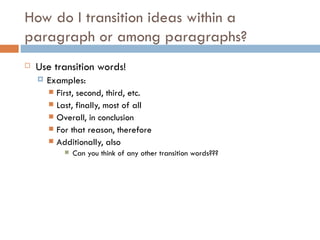 How do I transition ideas within a paragraph or among paragraphs? Use transition words! Examples: First, second, third, etc. Last, finally, most of all Overall, in conclusion For that reason, therefore Additionally, also Can you think of any other transition words??? 