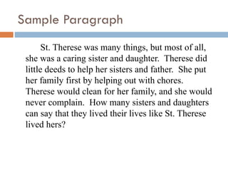 Sample Paragraph St. Therese was many things, but most of all, she was a caring sister and daughter.  Therese did little deeds to help her sisters and father.  She put her family first by helping out with chores.  Therese would clean for her family, and she would never complain.  How many sisters and daughters can say that they lived their lives like St. Therese lived hers?  