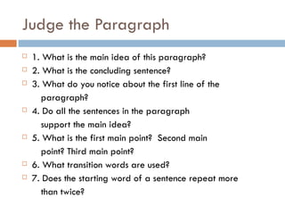 Judge the Paragraph 1. What is the main idea of this paragraph? 2. What is the concluding sentence? 3. What do you notice about the first line of the  paragraph? 4. Do all the sentences in the paragraph  support the main idea? 5. What is the first main point?  Second main  point? Third main point?  6. What transition words are used? 7. Does the starting word of a sentence repeat more  than twice? 