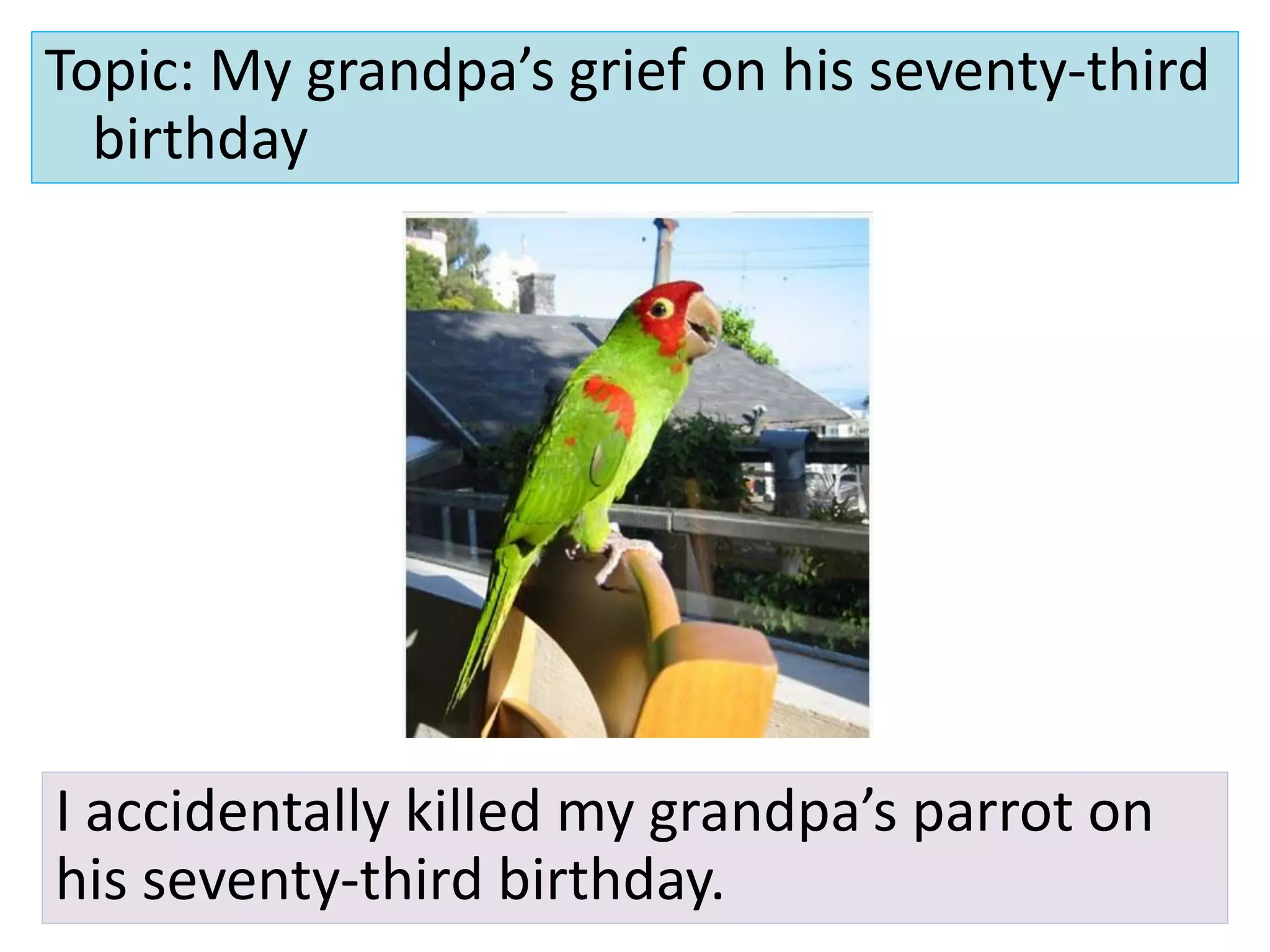 Topic: My grandpa’s grief on his seventy-third
  birthday




I accidentally killed my grandpa’s parrot on
his seventy-third birthday.
 