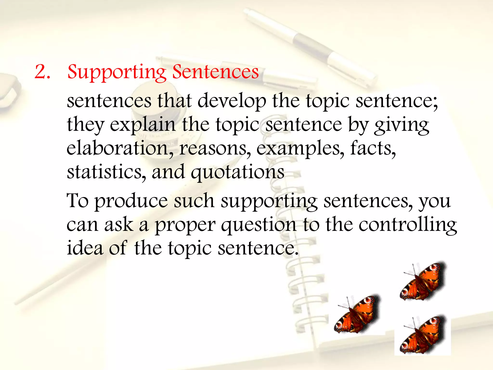 2. Supporting Sentences
   sentences that develop the topic sentence;
   they explain the topic sentence by giving
   elaboration, reasons, examples, facts,
   statistics, and quotations
   To produce such supporting sentences, you
   can ask a proper question to the controlling
   idea of the topic sentence.
 