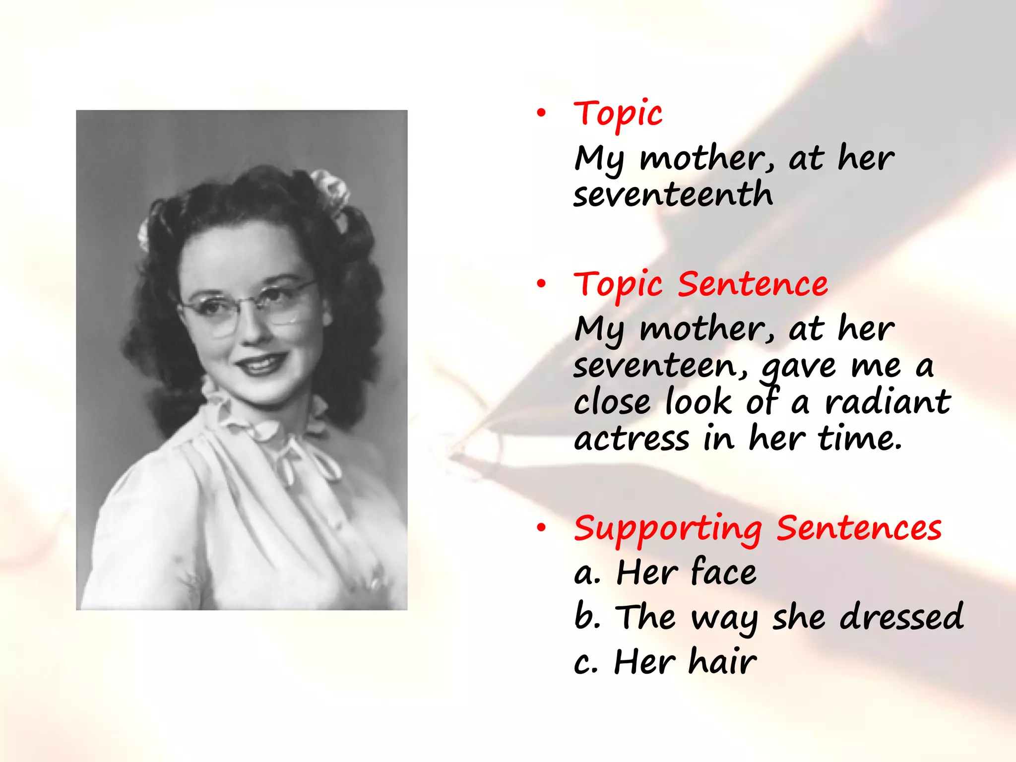 • Topic
  My mother, at her
  seventeenth

• Topic Sentence
  My mother, at her
  seventeen, gave me a
  close look of a radiant
  actress in her time.

• Supporting Sentences
  a. Her face
  b. The way she dressed
  c. Her hair
 