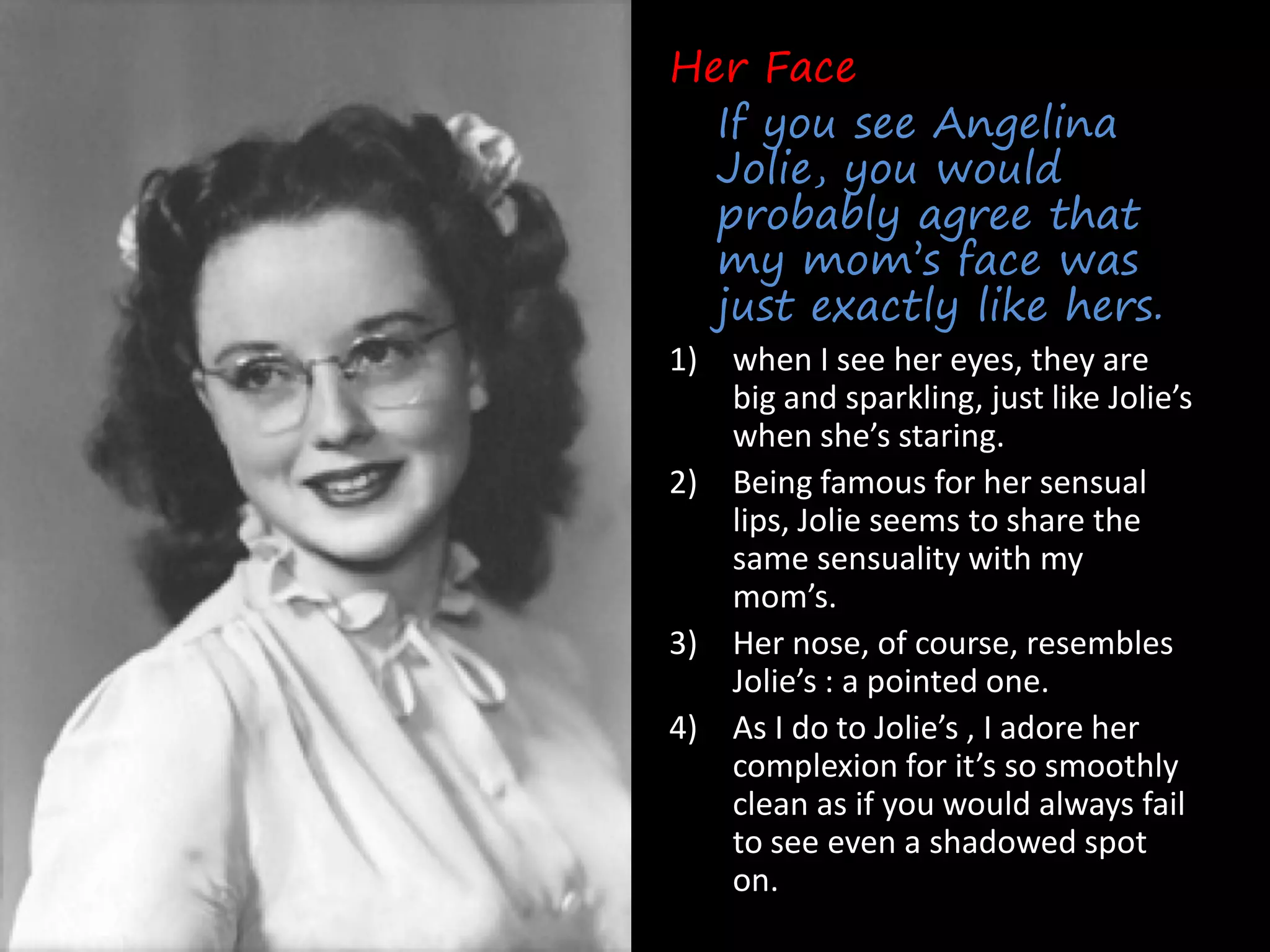 Her Face
  If you see Angelina
  Jolie, you would
  probably agree that
  my mom’s face was
  just exactly like hers.
1) when I see her eyes, they are
   big and sparkling, just like Jolie’s
   when she’s staring.
2) Being famous for her sensual
   lips, Jolie seems to share the
   same sensuality with my
   mom’s.
3) Her nose, of course, resembles
   Jolie’s : a pointed one.
4) As I do to Jolie’s , I adore her
   complexion for it’s so smoothly
   clean as if you would always fail
   to see even a shadowed spot
   on.
 