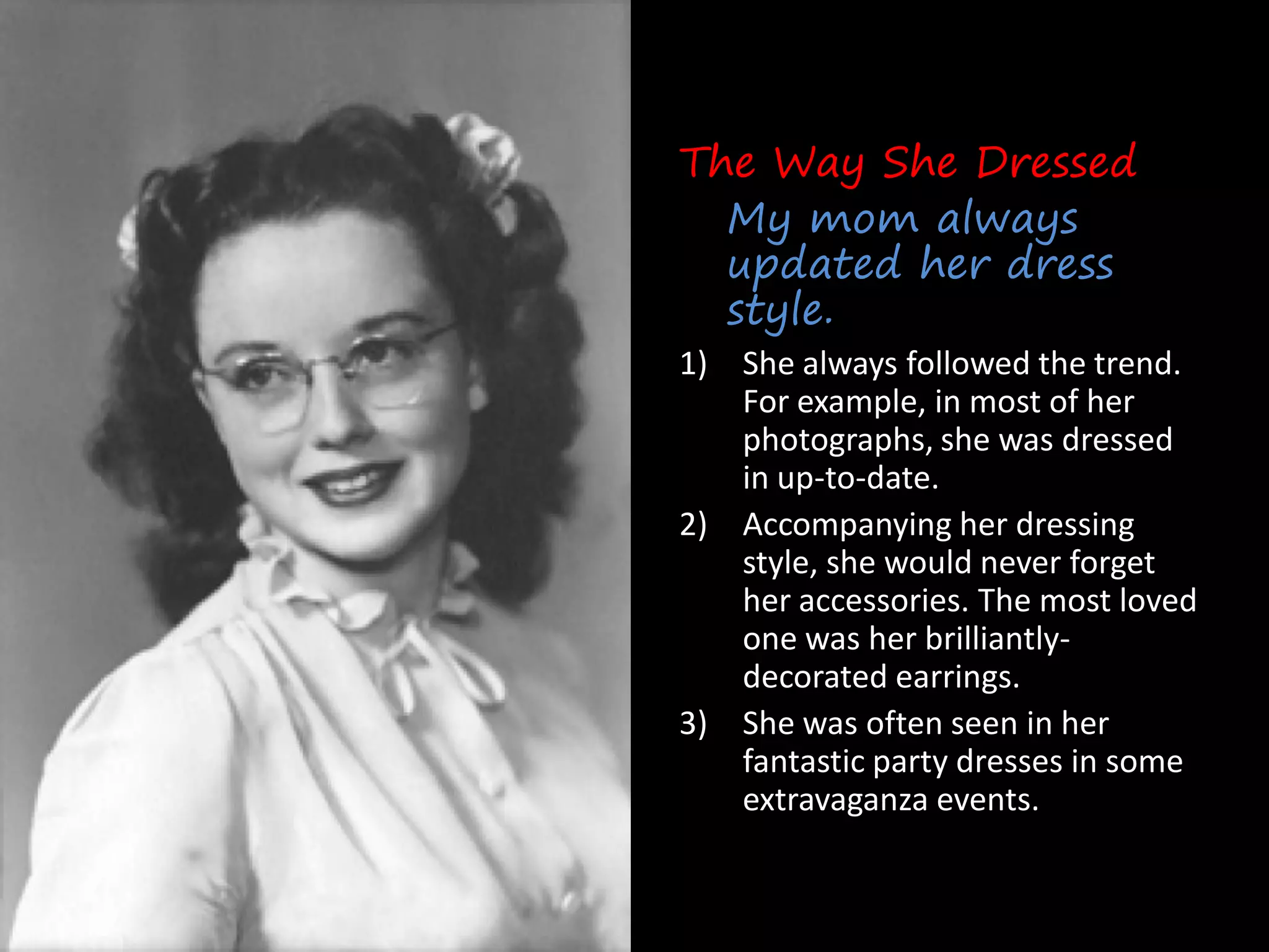 The Way She Dressed
  My mom always
  updated her dress
  style.
1) She always followed the trend.
   For example, in most of her
   photographs, she was dressed
   in up-to-date.
2) Accompanying her dressing
   style, she would never forget
   her accessories. The most loved
   one was her brilliantly-
   decorated earrings.
3) She was often seen in her
   fantastic party dresses in some
   extravaganza events.
 