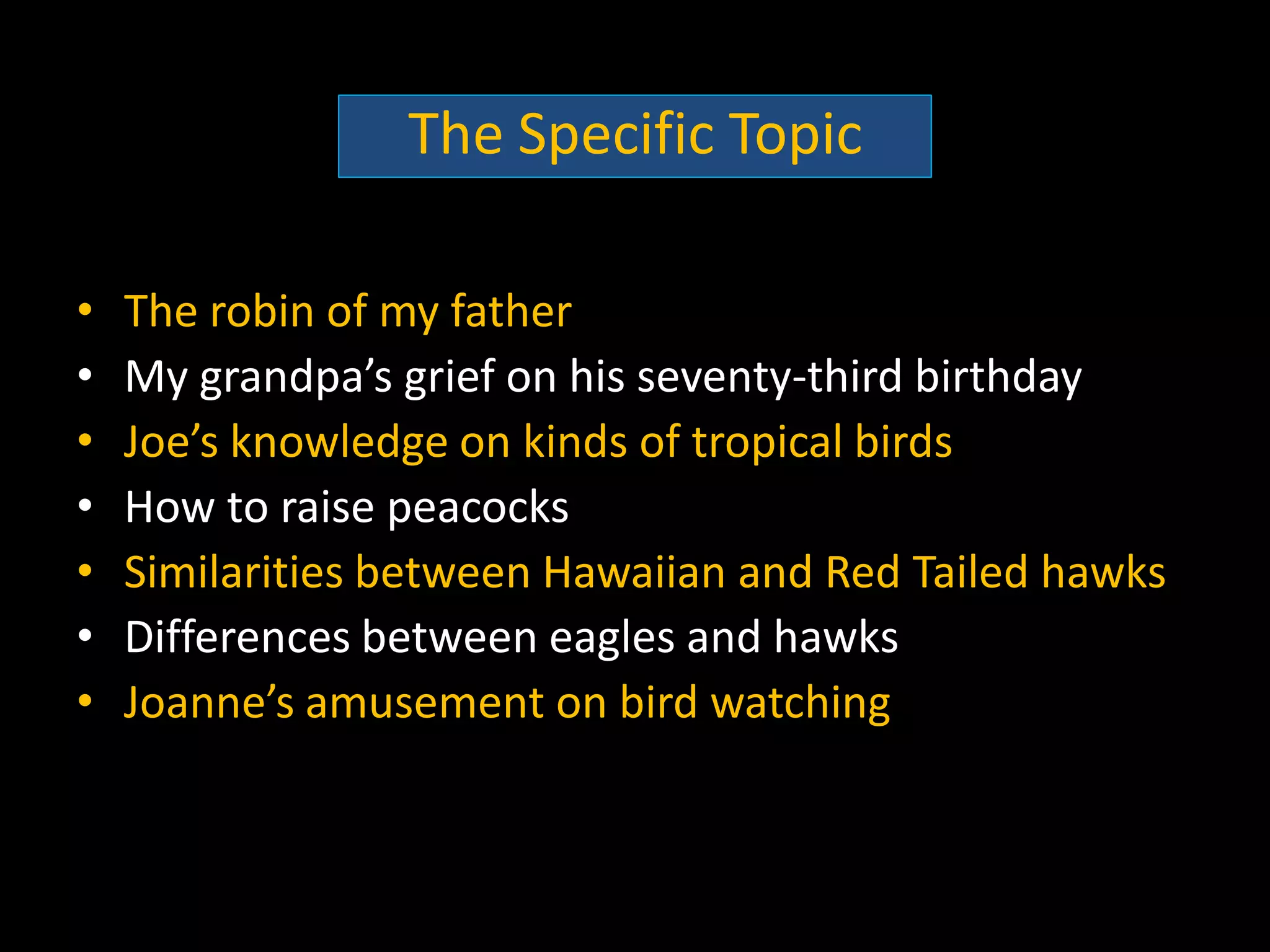 The Specific Topic

•   The robin of my father
•   My grandpa’s grief on his seventy-third birthday
•   Joe’s knowledge on kinds of tropical birds
•   How to raise peacocks
•   Similarities between Hawaiian and Red Tailed hawks
•   Differences between eagles and hawks
•   Joanne’s amusement on bird watching
 