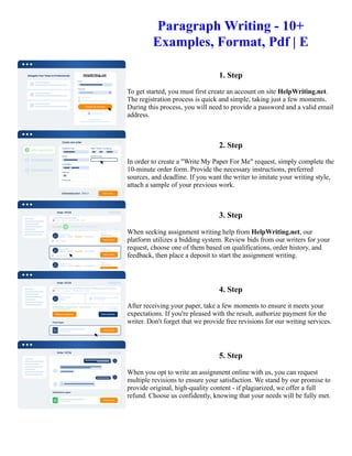 Paragraph Writing - 10+
Examples, Format, Pdf | E
1. Step
To get started, you must first create an account on site HelpWriting.net.
The registration process is quick and simple, taking just a few moments.
During this process, you will need to provide a password and a valid email
address.
2. Step
In order to create a "Write My Paper For Me" request, simply complete the
10-minute order form. Provide the necessary instructions, preferred
sources, and deadline. If you want the writer to imitate your writing style,
attach a sample of your previous work.
3. Step
When seeking assignment writing help from HelpWriting.net, our
platform utilizes a bidding system. Review bids from our writers for your
request, choose one of them based on qualifications, order history, and
feedback, then place a deposit to start the assignment writing.
4. Step
After receiving your paper, take a few moments to ensure it meets your
expectations. If you're pleased with the result, authorize payment for the
writer. Don't forget that we provide free revisions for our writing services.
5. Step
When you opt to write an assignment online with us, you can request
multiple revisions to ensure your satisfaction. We stand by our promise to
provide original, high-quality content - if plagiarized, we offer a full
refund. Choose us confidently, knowing that your needs will be fully met.
Paragraph Writing - 10+ Examples, Format, Pdf | E Paragraph Writing - 10+ Examples, Format, Pdf | E
 