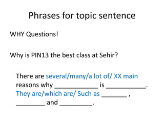 Phrases for topic sentence
WHY Questions!
Why is PIN13 the best class at Sehir?
There are several/many/a lot of/ XX main
reasons why ____________ is ___________.
They are/which are/ Such as _______ ,
________ and _________.
 
