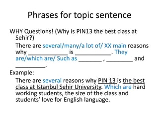 Phrases for topic sentence
WHY Questions! (Why is PIN13 the best class at
Sehir?)
There are several/many/a lot of/ XX main reasons
why ____________ is ___________. They
are/which are/ Such as _______ , ________ and
_________.
Example:
There are several reasons why PIN 13 is the best
class at Istanbul Sehir University. Which are hard
working students, the size of the class and
students’ love for English language.
 