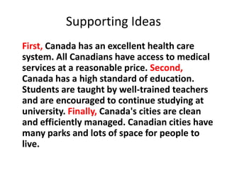 Supporting Ideas
First, Canada has an excellent health care
system. All Canadians have access to medical
services at a reasonable price. Second,
Canada has a high standard of education.
Students are taught by well-trained teachers
and are encouraged to continue studying at
university. Finally, Canada's cities are clean
and efficiently managed. Canadian cities have
many parks and lots of space for people to
live.
 