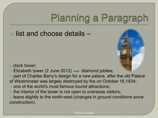  list and choose details – 
 clock tower; 
 Elizabeth tower (2 June 2012) diamond jubilee; 
 part of Charles Barry's design for a new palace, after the old Palace 
of Westminster was largely destroyed by fire on October 16,1834; 
 one of the world's most famous tourist attractions; 
 the interior of the tower is not open to overseas visitors; 
 leans slightly to the north-west (changes in ground conditions since 
construction). 
Viorica Condrat 
 