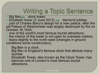  Big Ben clock tower; 
 Elizabeth tower (2 June 2012) diamond jubilee; 
 part of Charles Barry's design for a new palace, after the 
old Palace of Westminster was largely destroyed by fire on 
October 16,1834; 
 one of the world's most famous tourist attractions; 
 the interior of the tower is not open to overseas visitors; 
 leans slightly to the north-west (changes in ground 
conditions since construction). 
A. Big Ben is a clock. 
B. Big Ben is England’s famous clock that attracts many 
tourists 
C. Elizabeth Tower, also known as the Clock Tower, has 
become one of London’s most famous tourist 
attractions. 
Viorica Condrat 
 