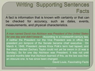 A fact is information that is known with certainty or that can 
be checked for accuracy, such as dates, events, 
measurements, and physical characteristics. 
A man named David rice Atchison was President of the United States 
for one day and didn’t know it. According to a nineteenth-century law, 
if neither the President nor the Vice President was in office, the 
president pro tempore of the Senate became chief executive. On 
March 4, 1849, President James Knox Polk’s term had lapsed, and 
the newly elected Zachary Taylor could not yet be sworn in (it was a 
Sunday). So for one day Atchison was President. It was not until 
several months later that Atchison learned of this, as the law was then 
an obscure one. Is has since been changed. 
David Louis, Fascinating Facts 
Viorica Condrat 
 