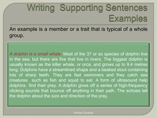 An example is a member or a trait that is typical of a whole 
group. 
A dolphin is a small whale. Most of the 37 or so species of dolphin live 
in the sea, but there are five that live in rivers. The biggest dolphin is 
usually known as the killer whale, or orca, and grows up to 9.4 metres 
long. Dolphins have a streamlined shape and a beaked stout containing 
lots of sharp teeth. They are fast swimmers and they catch sea 
creatures such as fish and squid to eat. A form of ultrasound help 
dolphins find their prey. A dolphin gives off a series of high-frequency 
clicking sounds that bounce off anything in their path. The echoes tell 
the dolphin about the size and direction of the pray. 
Viorica Condrat 
 