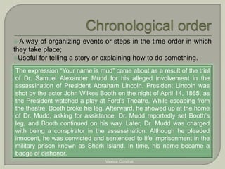  A way of organizing events or steps in the time order in which 
they take place; 
Useful for telling a story or explaining how to do something. 
The expression “Your name is mud” came about as a result of the trial 
of Dr. Samuel Alexander Mudd for his alleged involvement in the 
assassination of President Abraham Lincoln. President Lincoln was 
shot by the actor John Wilkes Booth on the night of April 14, 1865, as 
the President watched a play at Ford’s Theatre. While escaping from 
the theatre, Booth broke his leg. Afterward, he showed up at the home 
of Dr. Mudd, asking for assistance. Dr. Mudd reportedly set Booth’s 
leg, and Booth continued on his way. Later, Dr. Mudd was charged 
with being a conspirator in the assassination. Although he pleaded 
innocent, he was convicted and sentenced to life imprisonment in the 
military prison known as Shark Island. In time, his name became a 
badge of dishonor. 
Viorica Condrat 
 