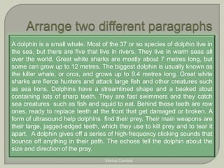 A dolphin is a small whale. Most of the 37 or so species of dolphin live in 
the sea, but there are five that live in rivers. They live in warm seas all 
over the world. Great white sharks are mostly about 7 metres long, but 
some can grow up to 12 metres. The biggest dolphin is usually known as 
the killer whale, or orca, and grows up to 9.4 metres long. Great white 
sharks are fierce hunters and attack large fish and other creatures such 
as sea lions. Dolphins have a streamlined shape and a beaked stout 
containing lots of sharp teeth. They are fast swimmers and they catch 
sea creatures such as fish and squid to eat. Behind these teeth are row 
ones, ready to replace teeth at the front that get damaged or broken. A 
form of ultrasound help dolphins find their prey. Their main weapons are 
their large, jagged-edged teeth, which they use to kill prey and to tear it 
apart. A dolphin gives off a series of high-frequency clicking sounds that 
bounce off anything in their path. The echoes tell the dolphin about the 
size and direction of the pray. 
Viorica Condrat 
 