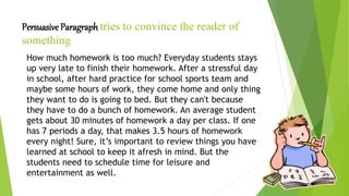 Persuasive Paragraph tries to convince the reader of
something
How much homework is too much? Everyday students stays
up very late to finish their homework. After a stressful day
in school, after hard practice for school sports team and
maybe some hours of work, they come home and only thing
they want to do is going to bed. But they can't because
they have to do a bunch of homework. An average student
gets about 30 minutes of homework a day per class. If one
has 7 periods a day, that makes 3.5 hours of homework
every night! Sure, it’s important to review things you have
learned at school to keep it afresh in mind. But the
students need to schedule time for leisure and
entertainment as well.
 
