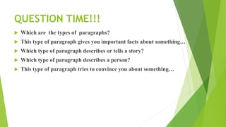 QUESTION TIME!!!
 Which are the types of paragraphs?
 This type of paragraph gives you important facts about something…
 Which type of paragraph describes or tells a story?
 Which type of paragraph describes a person?
 This type of paragraph tries to convince you about something…
 