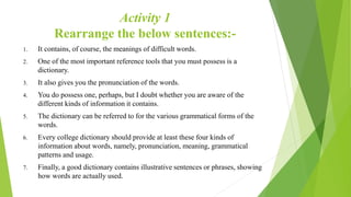 Activity 1
Rearrange the below sentences:-
1. It contains, of course, the meanings of difficult words.
2. One of the most important reference tools that you must possess is a
dictionary.
3. It also gives you the pronunciation of the words.
4. You do possess one, perhaps, but I doubt whether you are aware of the
different kinds of information it contains.
5. The dictionary can be referred to for the various grammatical forms of the
words.
6. Every college dictionary should provide at least these four kinds of
information about words, namely, pronunciation, meaning, grammatical
patterns and usage.
7. Finally, a good dictionary contains illustrative sentences or phrases, showing
how words are actually used.
 