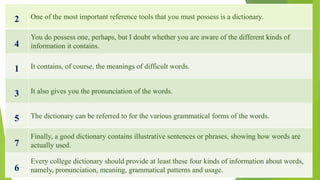 2 One of the most important reference tools that you must possess is a dictionary.
4
You do possess one, perhaps, but I doubt whether you are aware of the different kinds of
information it contains.
1 It contains, of course, the meanings of difficult words.
3 It also gives you the pronunciation of the words.
5 The dictionary can be referred to for the various grammatical forms of the words.
7
Finally, a good dictionary contains illustrative sentences or phrases, showing how words are
actually used.
6
Every college dictionary should provide at least these four kinds of information about words,
namely, pronunciation, meaning, grammatical patterns and usage.
 