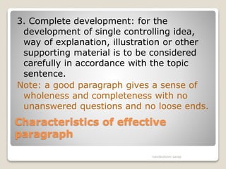 Characteristics of effective
paragraph
3. Complete development: for the
development of single controlling idea,
way of explanation, illustration or other
supporting material is to be considered
carefully in accordance with the topic
sentence.
Note: a good paragraph gives a sense of
wholeness and completeness with no
unanswered questions and no loose ends.
nandkishore sarap
 