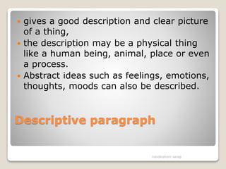 Descriptive paragraph
 gives a good description and clear picture
of a thing,
 the description may be a physical thing
like a human being, animal, place or even
a process.
 Abstract ideas such as feelings, emotions,
thoughts, moods can also be described.
nandkishore sarap
 
