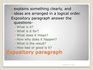 Expository paragraph
 explains something clearly, and
 ideas are arranged in a logical order.
Expository paragraph answer the
questions-
• What is it?
• What is it for?
• What does it mean?
• How why does it happen?
• What is the result?
• How bad or good is it?
nandkishore sarap
 