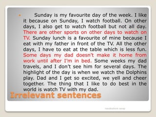 Irrelevant sentences
 Sunday is my favourite day of the week. I like
it because on Sunday, I watch football. On other
days, I also get to watch football but not all day.
There are other sports on other days to watch on
TV. Sunday lunch is a favourite of mine because I
eat with my father in front of the TV. All the other
days, I have to eat at the table which is less fun.
Some days my dad doesn’t make it home from
work until after I’m in bed. Some weeks my dad
travels, and I don’t see him for several days. The
highlight of the day is when we watch the Dolphins
play. Dad and I get so excited, we yell and cheer
together. The thing that I like to do best in the
world is watch TV with my dad.
nandkishore sarap
 