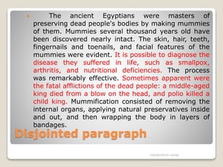 Disjointed paragraph
 The ancient Egyptians were masters of
preserving dead people's bodies by making mummies
of them. Mummies several thousand years old have
been discovered nearly intact. The skin, hair, teeth,
fingernails and toenails, and facial features of the
mummies were evident. It is possible to diagnose the
disease they suffered in life, such as smallpox,
arthritis, and nutritional deficiencies. The process
was remarkably effective. Sometimes apparent were
the fatal afflictions of the dead people: a middle-aged
king died from a blow on the head, and polio killed a
child king. Mummification consisted of removing the
internal organs, applying natural preservatives inside
and out, and then wrapping the body in layers of
bandages.
nandkishore sarap
 