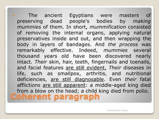 Coherent paragraph
 The ancient Egyptians were masters of
preserving dead people's bodies by making
mummies of them. In short, mummification consisted
of removing the internal organs, applying natural
preservatives inside and out, and then wrapping the
body in layers of bandages. And the process was
remarkably effective. Indeed, mummies several
thousand years old have been discovered nearly
intact. Their skin, hair, teeth, fingernails and toenails,
and facial features are still evident. Their diseases in
life, such as smallpox, arthritis, and nutritional
deficiencies, are still diagnosable. Even their fatal
afflictions are still apparent: a middle-aged king died
from a blow on the head; a child king died from polio.
nandkishore sarap
 