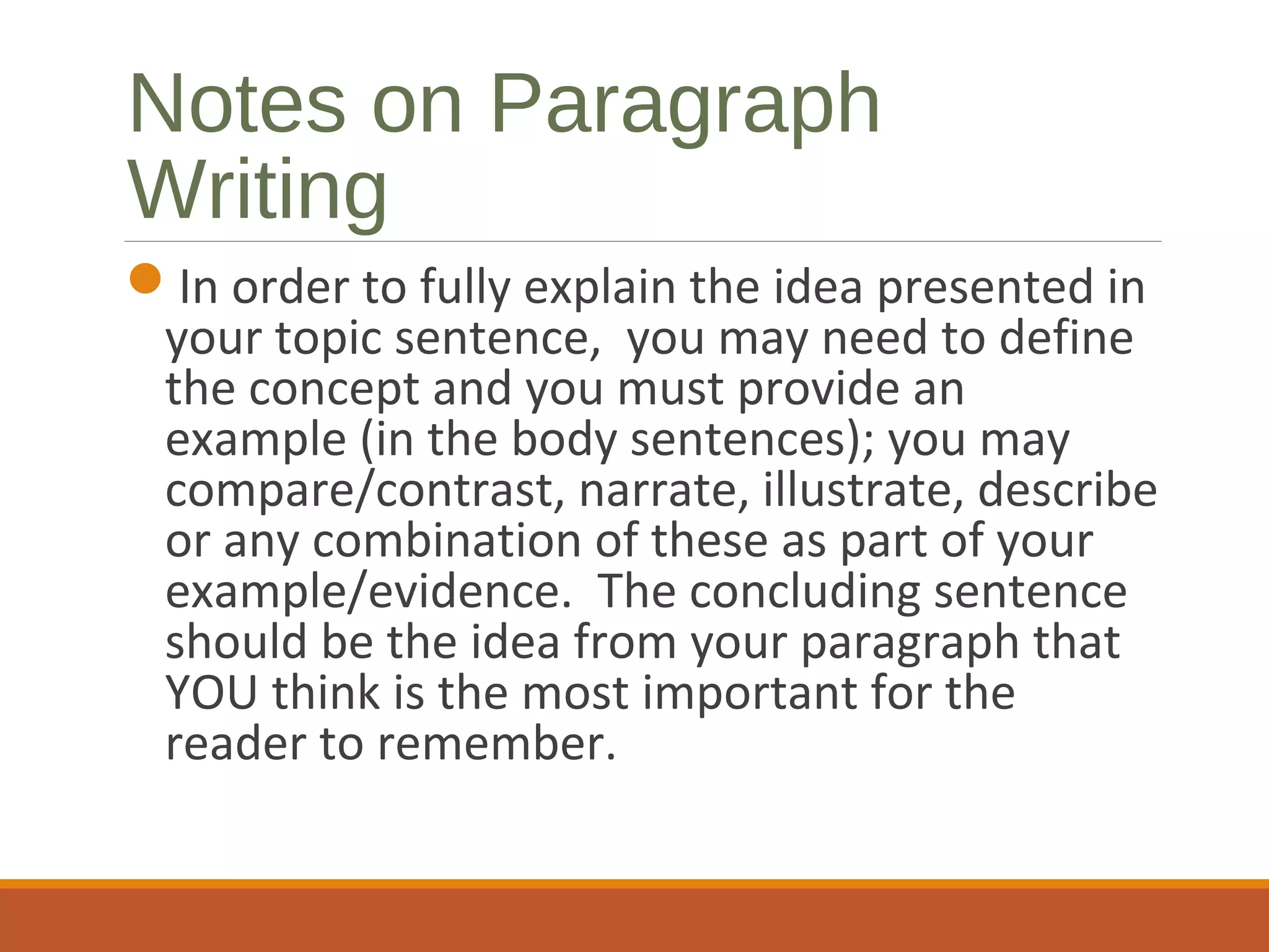 Notes on Paragraph
Writing
In order to fully explain the idea presented in
your topic sentence, you may need to define
the concept and you must provide an
example (in the body sentences); you may
compare/contrast, narrate, illustrate, describe
or any combination of these as part of your
example/evidence. The concluding sentence
should be the idea from your paragraph that
YOU think is the most important for the
reader to remember.
 